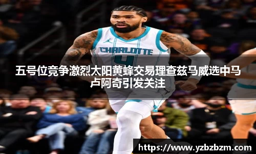五号位竞争激烈太阳黄蜂交易理查兹马威选中马卢阿奇引发关注